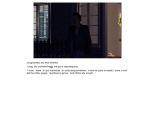 Doug startled, and Alice frowned.
“Doug, you promised Peggy that you’d stop doing that.”
“I know, I know. It’s just that house. It’s suffocating sometimes. I have no space to myself; I share a room
with four other people. I just have to get out. And if that’s late at night…”
 