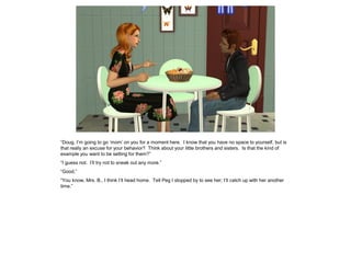 “Doug, I’m going to go ‘mom’ on you for a moment here. I know that you have no space to yourself, but is
that really an excuse for your behavior? Think about your little brothers and sisters. Is that the kind of
example you want to be setting for them?”
“I guess not. I’ll try not to sneak out any more.”
“Good.”
“You know, Mrs. B., I think I’ll head home. Tell Peg I stopped by to see her; I’ll catch up with her another
time.”
 
