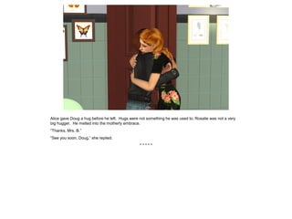 Alice gave Doug a hug before he left. Hugs were not something he was used to; Rosalie was not a very
big hugger. He melted into the motherly embrace.
“Thanks, Mrs. B.”
“See you soon, Doug,” she replied.
* * * * *
 