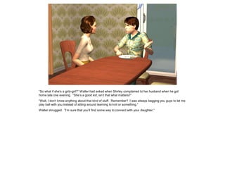 “So what if she’s a girly-girl?” Walter had asked when Shirley complained to her husband when he got
home late one evening. “She’s a good kid; isn’t that what matters?”
“Walt, I don’t know anything about that kind of stuff. Remember? I was always begging you guys to let me
play ball with you instead of sitting around learning to knit or something.”
Walter shrugged. “I’m sure that you’ll find some way to connect with your daughter.”
 