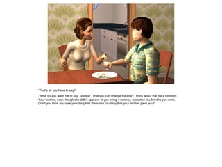 “That’s all you have to say?”
“What do you want me to say, Shirley? That you can change Pauline? Think about that for a moment.
Your mother, even though she didn’t approve of you being a tomboy, accepted you for who you were.
Don’t you think you owe your daughter the same courtesy that your mother gave you?”
 