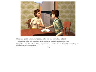 Shirley was quiet for a few moments as she mulled over what her husband had said.
“I suppose that you’re right. It wouldn’t be fair to force her into being something she’s not.”
“I’m glad you were able to figure that out on your own. And besides, I’m sure there will be some things you
both like that you can do together.”
* * * * *
 