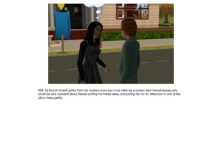 Still, he found himself pulled from his studies more and more often by a certain dark-haired beauty who
could be very insistent about Steven putting his books away and joining her for an afternoon in one of the
city’s many parks.
 