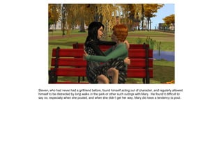 Steven, who had never had a girlfriend before, found himself acting out of character, and regularly allowed
himself to be distracted by long walks in the park or other such outings with Mary. He found it difficult to
say no, especially when she pouted, and when she didn’t get her way, Mary did have a tendency to pout.
 