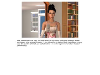 Meet Steven’s bride-to-be, Mary. She is the result of an unpublished Good Genes challenge I did with
some tweaks to her genetics (translation: it’s time to breed out the Bradford Mouth that’s plagued me since
Jan). She is a Libra (2/8/2/6/7), and is a Fortune Sim. I am excited to get them married and started on
generation 9 (!).
 