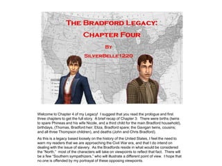 Welcome to Chapter 4 of my Legacy! I suggest that you read the prologue and first
three chapters to get the full story. A brief recap of Chapter 3: There were births (twins
to spare Phineas and his wife Nicole, and a third child for the main Bradford household),
birthdays, (Thomas, Bradford heir; Eliza, Bradford spare; the Gavigan twins, cousins;
and all three Thompson children), and deaths (John and Chris Bradford).
As this is a legacy based loosely on the history of the United States, I feel the need to
warn my readers that we are approaching the Civil War era, and that I do intend on
dealing with the issue of slavery. As the Bradfords reside in what would be considered
the “North,” most of the characters will take on viewpoints to reflect that fact. There will
be a few “Southern sympathizers,” who will illustrate a different point of view. I hope that
no one is offended by my portrayal of these opposing viewpoints.
 