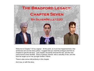 Welcome to Chapter 7 of my Legacy! At this point, so much has happened that a few
sentences can‟t do the story justice. I suggest that you read the prologue and first six
chapters to get the full story. Last chapter, the family endured the war, and the men
came home to their families. Eliza‟s husband, Horace, was a casualty of war, and she
took her anger out on her younger brother, Patrick.
There is also some mild profanity in this chapter.
And now, on with the story.
 