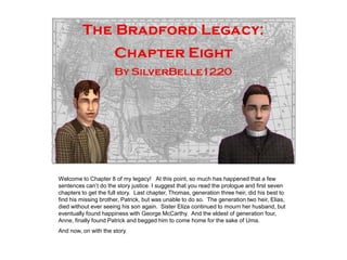 Welcome to Chapter 8 of my legacy! At this point, so much has happened that a few
sentences can‟t do the story justice. I suggest that you read the prologue and first seven
chapters to get the full story. Last chapter, Thomas, generation three heir, did his best to
find his missing brother, Patrick, but was unable to do so. The generation two heir, Elias,
died without ever seeing his son again. Sister Eliza continued to mourn her husband, but
eventually found happiness with George McCarthy. And the eldest of generation four,
Anne, finally found Patrick and begged him to come home for the sake of Uma.
And now, on with the story.
 