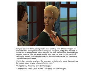 Margaret looked at Patrick, staring into his eyes for a long time. She saw the pain and
sadness that his estrangement from his family had brought on, and guilt for the death of
Horace and its consequences. Those emotions had been present in her husband‟s eyes
for years. But now there was a new emotion: fear. Fear that he would lose the life he
had built for himself. The other feelings would take more time to erase, but the last she
could alleviate straight away.
“Patrick, I am not going anywhere. Our vows were for better or for worse. I always knew
there was a reason for your behavior when we met…”
“Your polite way of referring to my drunken stupor.”
“…and now that I know it, I will do what I can to help you work through it.”
 