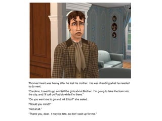 Thomas‟ heart was heavy after he lost his mother. He was dreading what he needed
to do next.
“Carolina, I need to go and tell the girls about Mother. I‟m going to take the train into
the city, and I‟ll call on Patrick while I‟m there.”
“Do you want me to go and tell Eliza?” she asked.
“Would you mind?”
“Not at all.”
“Thank you, dear. I may be late, so don‟t wait up for me.”
 