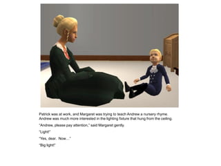 Patrick was at work, and Margaret was trying to teach Andrew a nursery rhyme.
Andrew was much more interested in the lighting fixture that hung from the ceiling.
“Andrew, please pay attention,” said Margaret gently.
“Light!”
“Yes, dear. Now…”
“Big light!”
 