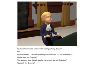 “You have no interest in what I want to teach you today, do you?”
“No!”
Margaret laughed. “I wonder what has you so distracted. It‟s not at all like you.”
“Mama, when visit Gramma?”
“This weekend, dear. We will take the train and go see your Grandma.”
“Yay train! Yay Gramma!”
 