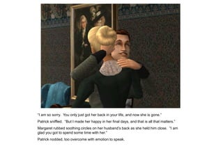“I am so sorry. You only just got her back in your life, and now she is gone.”
Patrick sniffled. “But I made her happy in her final days, and that is all that matters.”
Margaret rubbed soothing circles on her husband‟s back as she held him close. “I am
glad you got to spend some time with her.”
Patrick nodded, too overcome with emotion to speak.
 