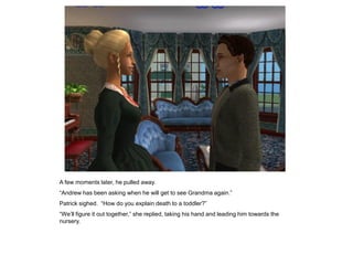 A few moments later, he pulled away.
“Andrew has been asking when he will get to see Grandma again.”
Patrick sighed. “How do you explain death to a toddler?”
“We‟ll figure it out together,” she replied, taking his hand and leading him towards the
nursery.
 