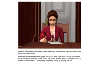 Henrietta, despite her vow not to, continued to help Matthew with his schoolwork, often
writing his compositions.
He studies so hard and still struggles, she would think, The least I can do is help him
out by doing this. After all, he will inherit the house, and he needs a good education to
be able to run the farm. I’m doing my duty to my family by helping him out.
 