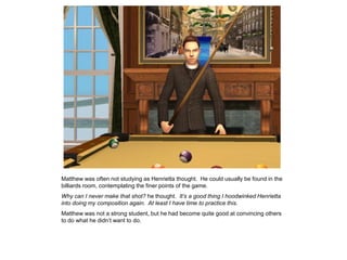 Matthew was often not studying as Henrietta thought. He could usually be found in the
billiards room, contemplating the finer points of the game.
Why can I never make that shot? he thought. It’s a good thing I hoodwinked Henrietta
into doing my composition again. At least I have time to practice this.
Matthew was not a strong student, but he had become quite good at convincing others
to do what he didn‟t want to do.
 