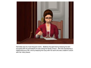 Henrietta was his most frequent victim. Matthew thought that by keeping his twin
occupied with his schoolwork he was doing his family a favor. She was developing a
relationship as a flirt, and by keeping her busy with his work she was unable to cavort
with her many beaus.
 