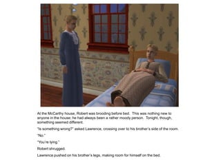 At the McCarthy house, Robert was brooding before bed. This was nothing new to
anyone in the house; he had always been a rather moody person. Tonight, though,
something seemed different.
“Is something wrong?” asked Lawrence, crossing over to his brother‟s side of the room.
“No.”
“You‟re lying.”
Robert shrugged.
Lawrence pushed on his brother‟s legs, making room for himself on the bed.
 
