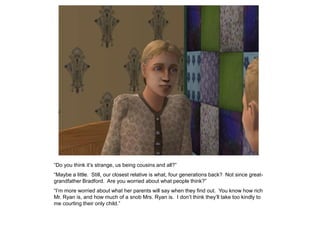 “Do you think it‟s strange, us being cousins and all?”
“Maybe a little. Still, our closest relative is what, four generations back? Not since great-
grandfather Bradford. Are you worried about what people think?”
“I‟m more worried about what her parents will say when they find out. You know how rich
Mr. Ryan is, and how much of a snob Mrs. Ryan is. I don‟t think they‟ll take too kindly to
me courting their only child.”
 