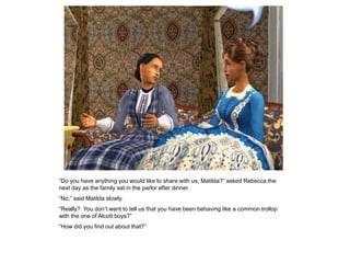 “Do you have anything you would like to share with us, Matilda?” asked Rebecca the
next day as the family sat in the parlor after dinner.
“No,” said Matilda slowly.
“Really? You don‟t want to tell us that you have been behaving like a common trollop
with the one of Alcott boys?”
“How did you find out about that?”
 