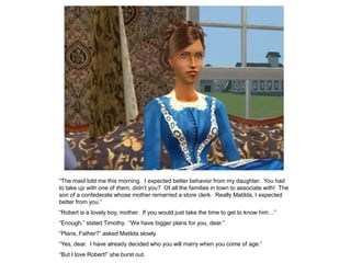 “The maid told me this morning. I expected better behavior from my daughter. You had
to take up with one of them, didn‟t you? Of all the families in town to associate with! The
son of a confederate whose mother remarried a store clerk. Really Matilda, I expected
better from you.”
“Robert is a lovely boy, mother. If you would just take the time to get to know him…”
“Enough,” stated Timothy. “We have bigger plans for you, dear.”
“Plans, Father?” asked Matilda slowly.
“Yes, dear. I have already decided who you will marry when you come of age.”
“But I love Robert!” she burst out.
 