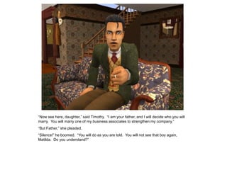 “Now see here, daughter,” said Timothy. “I am your father, and I will decide who you will
marry. You will marry one of my business associates to strengthen my company.”
“But Father,” she pleaded.
“Silence!” he boomed. “You will do as you are told. You will not see that boy again,
Matilda. Do you understand?”
 