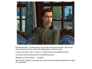 Patrick grew silent. He had spent so many years running from his past. Still, he had
made a promise to Anne, and he had always been a man of his word.
“I need to go home. Soon. Tomorrow. I‟ll take the train to Simsfield tomorrow.”
“You mean we’ll be taking the train to Simsfield tomorrow.”
“Margaret, you don‟t have to…” he began.
“But I want to. Besides, any anger your mother may have will be dissipated by the sight
of her grandson.”
 