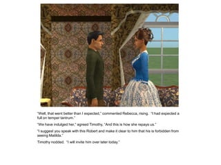 “Well, that went better than I expected,” commented Rebecca, rising. “I had expected a
full on temper tantrum.”
“We have indulged her,” agreed Timothy, “And this is how she repays us.”
“I suggest you speak with this Robert and make it clear to him that his is forbidden from
seeing Matilda.”
Timothy nodded. “I will invite him over later today.”
 