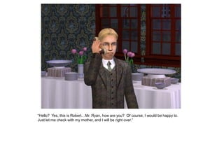 “Hello? Yes, this is Robert…Mr. Ryan, how are you? Of course, I would be happy to.
Just let me check with my mother, and I will be right over.”
 