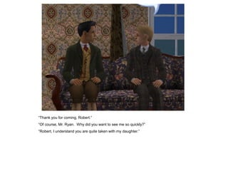 “Thank you for coming, Robert.”
“Of course, Mr. Ryan. Why did you want to see me so quickly?”
“Robert, I understand you are quite taken with my daughter.”
 