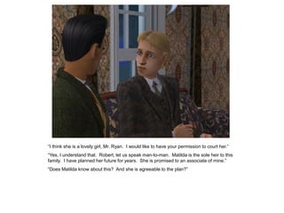 “I think she is a lovely girl, Mr. Ryan. I would like to have your permission to court her.”
“Yes, I understand that. Robert, let us speak man-to-man. Matilda is the sole heir to this
family. I have planned her future for years. She is promised to an associate of mine.”
“Does Matilda know about this? And she is agreeable to the plan?”
 