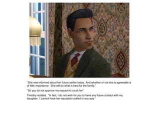 “She was informed about her future earlier today. And whether or not she is agreeable is
of little importance. She will do what is best for the family.”
“So you do not approve my request to court her.”
Timothy nodded. “In fact, I do not wish for you to have any future contact with my
daughter. I cannot have her reputation sullied in any way.”
 