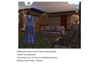 Matilda came down to see her father watching Robert.
“Father?” she questioned.
“Five minutes, boy,” he said, as he walked up the stairs.
Matilda turned to Robert. “Robert?”
 