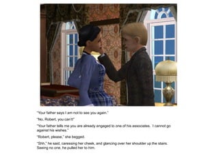 “Your father says I am not to see you again.”
“No, Robert, you can‟t!”
“Your father tells me you are already engaged to one of his associates. I cannot go
against his wishes.”
“Robert, please,” she begged.
“Shh,” he said, caressing her cheek, and glancing over her shoulder up the stairs.
Seeing no one, he pulled her to him.
 