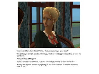“Andrew‟s still a baby,” stated Patrick. “Is such a journey a good idea?”
“His birthday is tonight; besides, I think your mother would appreciate getting to know her
grandchild.”
Patrick looked at Margaret.
“What?” she asked, confused. “Do you not want your family to know about us?”
“Hardly,” he replied. “I‟m still trying to figure out what I ever did to deserve a woman
such as you.”
 