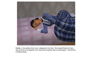 Matilda, in the safety of her room, collapsed on her bed. She trusted Robert to find a
way for them to be together, but it was hard to believe that it could happen. She fell into
a restless sleep.
 