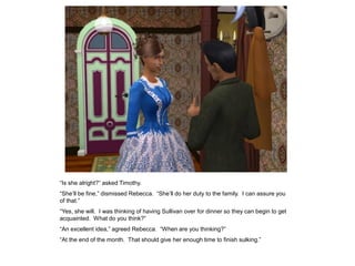 “Is she alright?” asked Timothy.
“She‟ll be fine,” dismissed Rebecca. “She‟ll do her duty to the family. I can assure you
of that.”
“Yes, she will. I was thinking of having Sullivan over for dinner so they can begin to get
acquainted. What do you think?”
“An excellent idea,” agreed Rebecca. “When are you thinking?”
“At the end of the month. That should give her enough time to finish sulking.”
 