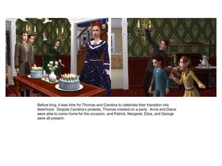 Before long, it was time for Thomas and Carolina to celebrate their transition into
elderhood. Despite Carolina‟s protests, Thomas insisted on a party. Anne and Diana
were able to come home for the occasion, and Patrick, Margaret, Eliza, and George
were all present.
 