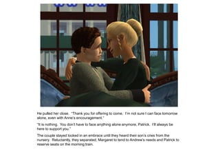 He pulled her close. “Thank you for offering to come. I‟m not sure I can face tomorrow
alone, even with Anne‟s encouragement.”
“It is nothing. You don‟t have to face anything alone anymore, Patrick. I‟ll always be
here to support you.”
The couple stayed locked in an embrace until they heard their son‟s cries from the
nursery. Reluctantly, they separated, Margaret to tend to Andrew‟s needs and Patrick to
reserve seats on the morning train.
 