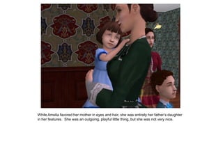 While Amelia favored her mother in eyes and hair, she was entirely her father‟s daughter
in her features. She was an outgoing, playful little thing, but she was not very nice.
 