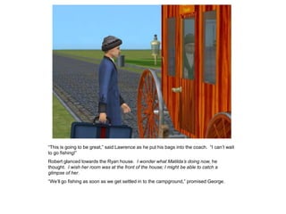 “This is going to be great,” said Lawrence as he put his bags into the coach. “I can‟t wait
to go fishing!”
Robert glanced towards the Ryan house. I wonder what Matilda’s doing now, he
thought. I wish her room was at the front of the house; I might be able to catch a
glimpse of her.
“We‟ll go fishing as soon as we get settled in to the campground,” promised George.
 