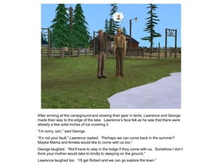 After arriving at the campground and stowing their gear in tents, Lawrence and George
made their way to the edge of the lake. Lawrence‟s face fell as he saw that there were
already a few solid inches of ice covering it.
“I‟m sorry, son,” said George.
“It‟s not your fault,” Lawrence replied. “Perhaps we can come back in the summer?
Maybe Mama and Amelia would like to come with us too.”
George laughed. “We‟ll have to stay in the lodge if they come with us. Somehow I don‟t
think your mother would take to kindly to sleeping on the ground.”
Lawrence laughed too. “I‟ll get Robert and we can go explore the town.”
 