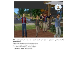 After walking about the town for a few house, the group came upon a party of locals who
were dancing.
“That looks like fun,” commented Lawrence.
“Do you mind if we join?” asked Robert.
“‟Course not. Keep up if you can!”
 