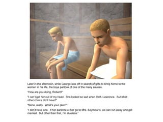 Later in the afternoon, while George was off in search of gifts to bring home to the
women in his life, the boys partook of one of the many saunas.
“How are you doing, Robert?”
“I can‟t get her out of my head. She looked so sad when I left, Lawrence. But what
other choice did I have?”
“None, really. What‟s your plan?”
“I don‟t have one. If her parents let her go to Mrs. Seymour‟s, we can run away and get
married. But other than that, I‟m clueless.”
 