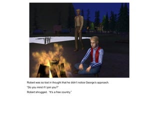 Robert was so lost in thought that he didn‟t notice George‟s approach.
“Do you mind if I join you?”
Robert shrugged. “It‟s a free country.”
 