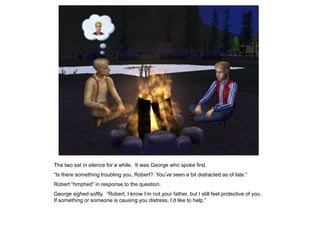 The two sat in silence for a while. It was George who spoke first.
“Is there something troubling you, Robert? You‟ve seen a bit distracted as of late.”
Robert “hmphed” in response to the question.
George sighed softly. “Robert, I know I‟m not your father, but I still feel protective of you.
If something or someone is causing you distress, I‟d like to help.”
 