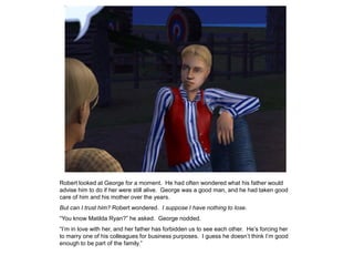 Robert looked at George for a moment. He had often wondered what his father would
advise him to do if her were still alive. George was a good man, and he had taken good
care of him and his mother over the years.
But can I trust him? Robert wondered. I suppose I have nothing to lose.
“You know Matilda Ryan?” he asked. George nodded.
“I‟m in love with her, and her father has forbidden us to see each other. He‟s forcing her
to marry one of his colleagues for business purposes. I guess he doesn‟t think I‟m good
enough to be part of the family.”
 