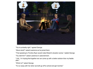 “You‟re probably right,” agreed George.
“About what?” asked Lawrence as he joined them.
“That speaking to Timothy Ryan would make Robert‟s situation worse,” replied George.
“You told him?” asked Lawrence in astonishment.
“I did. I‟m hoping that together we can come up with a better solution than my feeble
plan.”
“Which is?” asked George.
“To run away with her when we both go off to school and get married.”
 
