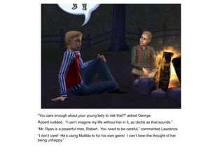 “You care enough about your young lady to risk that?” asked George.
Robert nodded. “I can‟t imagine my life without her in it, as cliché as that sounds.”
“Mr. Ryan is a powerful man, Robert. You need to be careful,” commented Lawrence.
“I don‟t care! He‟s using Matilda to for his own gains! I can‟t bear the thought of her
being unhappy.”
 