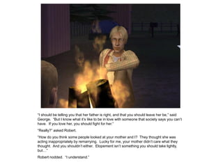 “I should be telling you that her father is right, and that you should leave her be,” said
George. “But I know what it‟s like to be in love with someone that society says you can‟t
have. If you love her, you should fight for her.”
“Really?” asked Robert.
“How do you think some people looked at your mother and I? They thought she was
acting inappropriately by remarrying. Lucky for me, your mother didn‟t care what they
thought. And you shouldn‟t either. Elopement isn‟t something you should take lightly,
but…”
Robert nodded. “I understand.”
 